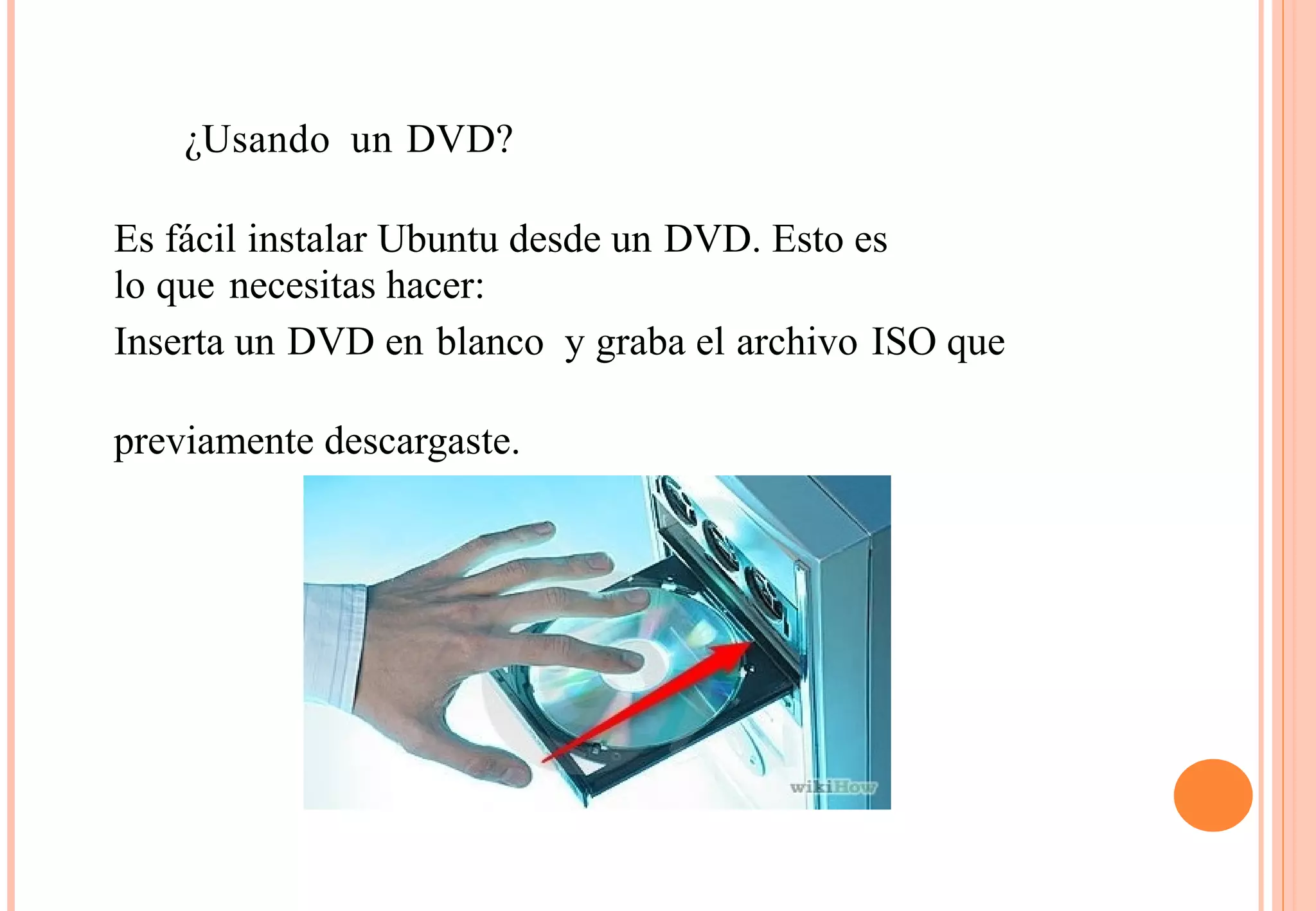 ¿Usando un DVD? 
Es fácil instalar Ubuntu desde un DVD. Esto es 
lo que necesitas hacer: 
Inserta un DVD en blanco y graba el archivo ISO que 
previamente descargaste. 
 