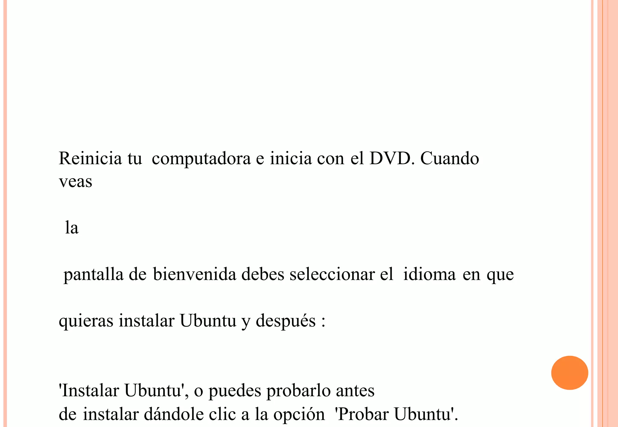Reinicia tu computadora e inicia con el DVD. Cuando 
veas 
la 
pantalla de bienvenida debes seleccionar el idioma en que 
quieras instalar Ubuntu y después : 
'Instalar Ubuntu', o puedes probarlo antes 
de instalar dándole clic a la opción 'Probar Ubuntu'. 
 