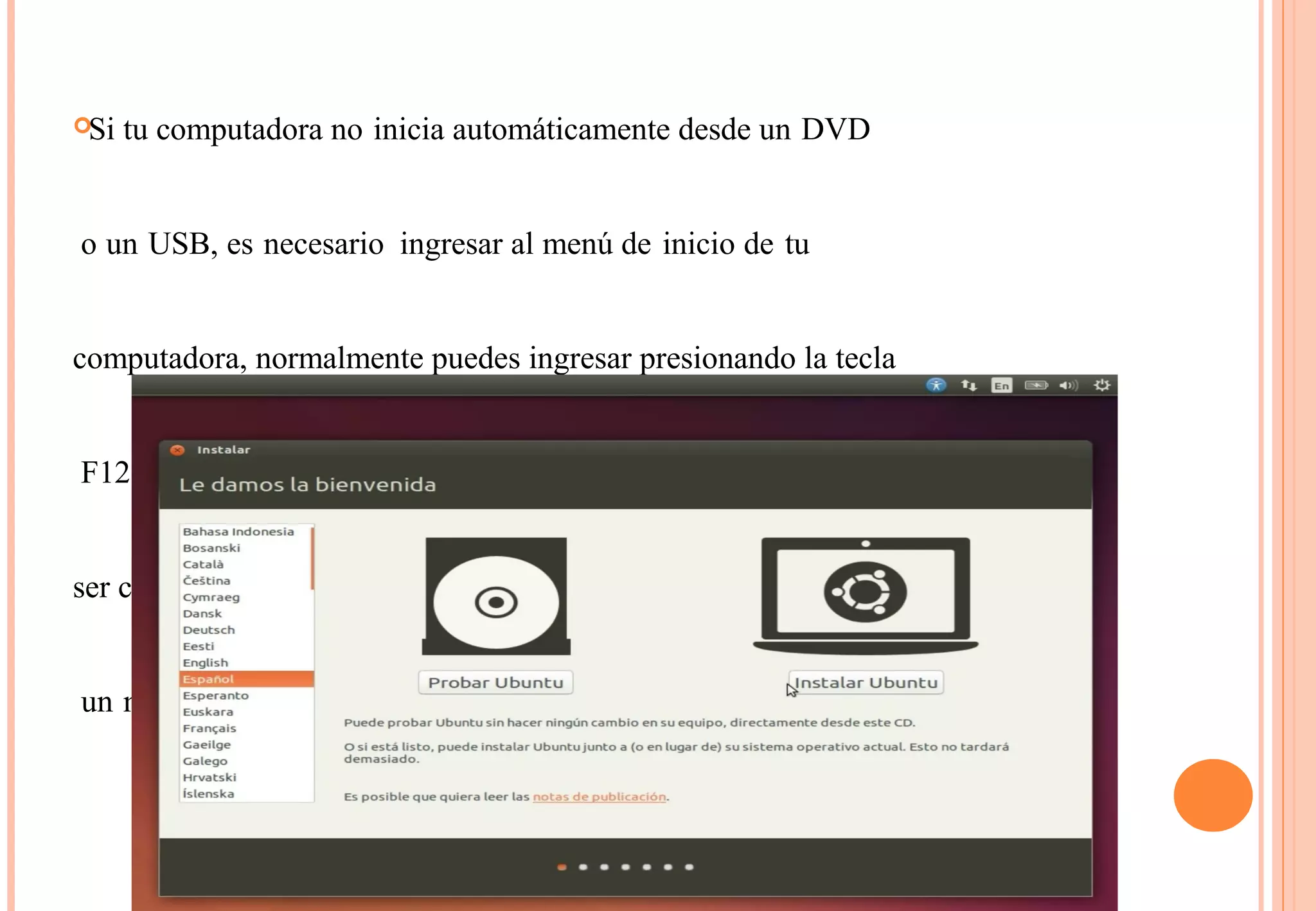 Si tu computadora no inicia automáticamente desde un DVD 
o un USB, es necesario ingresar al menú de inicio de tu 
computadora, normalmente puedes ingresar presionando la tecla 
F12 cuando arranca el sistema de tu computadora, pero debes 
ser cuidadoso en no dejarlo presionado ya que esto puede causar 
un mensaje de error. 
 
