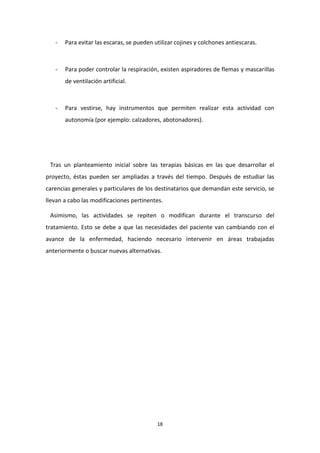 18 
- Para evitar las escaras, se pueden utilizar cojines y colchones antiescaras. 
- Para poder controlar la respiración, existen aspiradores de flemas y mascarillas de ventilación artificial. 
- Para vestirse, hay instrumentos que permiten realizar esta actividad con autonomía (por ejemplo: calzadores, abotonadores). 
Tras un planteamiento inicial sobre las terapias básicas en las que desarrollar el proyecto, éstas pueden ser ampliadas a través del tiempo. Después de estudiar las carencias generales y particulares de los destinatarios que demandan este servicio, se llevan a cabo las modificaciones pertinentes. Asimismo, las actividades se repiten o modifican durante el transcurso del tratamiento. Esto se debe a que las necesidades del paciente van cambiando con el avance de la enfermedad, haciendo necesario intervenir en áreas trabajadas anteriormente o buscar nuevas alternativas. 
 