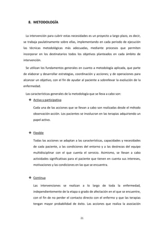 21 
8. METODOLOGÍA 
La intervención para cubrir estas necesidades es un proyecto a largo plazo, es decir, se trabaja paulatinamente sobre ellas, implementando en cada periodo de ejecución las técnicas metodológicas más adecuadas, mediante procesos que permiten incorporar en los destinatarios todos los objetivos planteados en cada ámbito de intervención. Se utilizan los fundamentos generales en cuanto a metodología aplicada, que parte de elaborar y desarrollar estrategias, coordinación y acciones; y de operaciones para alcanzar un objetivo, con el fin de ayudar al paciente a sobrellevar la evolución de la enfermedad. Las características generales de la metodología que se lleva a cabo son: ❖ Activa y participativa Cada una de las acciones que se llevan a cabo son realizadas desde el método observación-acción. Los pacientes se involucran en las terapias adquiriendo un papel activo. 
❖ Flexible Todas las acciones se adaptan a las características, capacidades y necesidades de cada paciente, a las condiciones del entorno y a las destrezas del equipo multidisciplinar con el que cuenta el servicio. Asimismo, se llevan a cabo actividades significativas para el paciente que tienen en cuenta sus intereses, motivaciones y las condiciones en las que se encuentra. 
❖ Continua Las intervenciones se realizan a lo largo de toda la enfermedad, independientemente de la etapa o grado de afectación en el que se encuentre, con el fin de no perder el contacto directo con el enfermo y que las terapias tengan mayor probabilidad de éxito. Las acciones que realiza la asociación  