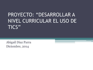 PROYECTO: “DESARROLLAR A 
NIVEL CURRICULAR EL USO DE 
TICS” 
Abigail Diaz Parra 
Diciembre, 2014 
 