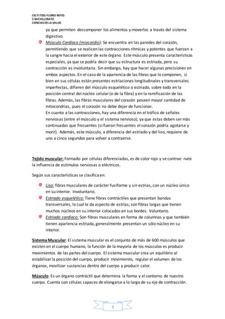CELTI ITZEL FLORES REYES 
5 BACHILLERATO 
CIENCIAS DE LA SALUD 
ya que permiten descomponer los alimentos y moverlos a través del sistema 
digestivo. 
Músculo Cardíaco (miocardio): Se encuentra en las paredes del corazón, 
permitiendo que se realicen las contracciones rítmicas y potentes que fuerzan a 
la sangre hacia el exterior de este órgano. Este músculo presenta características 
especiales, ya que se podría decir que su estructura es estriada, pero su 
contracción es involuntaria. Sin embargo, hay que hacer algunas precisiones en 
ambos aspectos. En el caso de la apariencia de las fibras que lo componen, si 
bien en sus células están presentes estriaciones longitudinales y transversales 
imperfectas, difieren del músculo esquelético o estriado, sobre todo en la 
posición central del núcleo celular (o de la fibra) y en la ramificación de las 
fibras. Además, las fibras musculares del corazón poseen mayor cantidad de 
mitocondrias, pues el corazón no debe dejar de funcionar. 
En cuanto a las contracciones, hay una diferencia en el tráfico de señales 
nerviosas (entre el músculo y el sistema nervioso), ya que estas deben ser más 
continuadas que frecuentes (si fueran frecuentes el corazón podría agotarse y 
morir). Además, este músculo, a diferencia del estriado y del liso, requiere de 
uno a cinco segundos para volver a contraerse. 
Tejido muscular: Formado por células diferenciadas, es de color rojo y se contrae nate 
la influencia de estímulos nerviosas o eléctricos. 
3 
Según sus características se clasifica en: 
Liso: fibras musculares de carácter fusiforme y sin estrías, con un núcleo único 
en su interior. Involuntario. 
Estriado esquelético: Tiene fibras contráctiles que presentan bandas 
transversales, lo cual le da aspecto de estrías; son fibras largas que tienen 
muchos núcleos en su interior colocados en sus bordes. Voluntario. 
Estriado cardíaco: Son fibras musculares en forma de columnas y que también 
tienen apariencia estriada, generalmente presentan un sólo núcleo en su 
interior. 
Sistema Muscular: El sistema muscular es el conjunto de más de 600 músculos que 
existen en el cuerpo humano, la función de la mayoría de los músculos es producir 
movimientos de las partes del cuerpo. El sistema muscular crea un equilibrio al 
estabilizar la posición del cuerpo, producir movimiento, regular el volumen de los 
órganos, movilizar sustancias dentro del cuerpo y producir calor. 
Músculo: Es un órgano contráctil que determina la forma y el contorno de nuestro 
cuerpo. Cuenta con células capaces de elongarse a lo largo de su eje de contracción. 
 