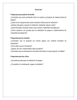 Entrevista
Preguntas para padres de familia
¿Considera que sería pertinente tomar en cuenta un proyecto de realizar áreas de
juegos?
¿Usted como apoyaría para poder recaudar fondos para la institución?
¿Estaría dispuesta a apoyar la institución realizando alguna venta?
¿Sería favorable recaudar fondos para comprar materiales tecnológicos?
¿Cómo ayudaría a la escuela para la realización de juegos e implementación de
materiales tecnológicos?
Preguntas para la maestra
¿Considera que el proyecto de innovar juegos con material reciclado es
pertinente?
¿Para usted que es innovación?
¿Alguna vez han implementado algún proyecto?
¿Considera que la participación de padres de familia en este proyecto se refleje?
Preguntas para los niños
¿Consideras adecuado la realización de juegos
¿Te gustaría si construyeran juegos reciclables?
 