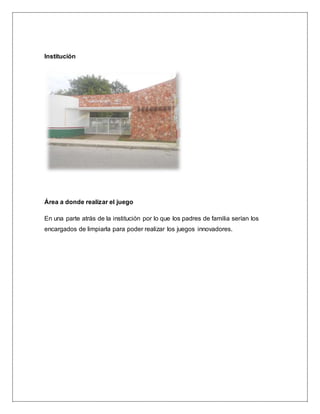 Institución
Área a donde realizar el juego
En una parte atrás de la institución por lo que los padres de familia serían los
encargados de limpiarla para poder realizar los juegos innovadores.
 