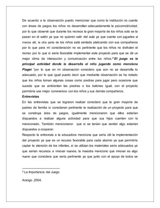 De acuerdo a la observación puedo mencionar que como la institución no cuenta
con áreas de juegos los niños no desarrollan adecuadamente la psicomotricidad,
por lo que observé que durante los recreos la gran mayoría de los niños solo se la
pasan en el salón ya que no quieren salir del aula ya que cuenta con juguetes al
menos allí, la otra parte de los niños está sentado platicando con sus compañeros
por lo que para mí consideración no es pertinente que los niños no disfruten el
recreo por lo que si sería favorable implementar este proyecto para que se dé un
mejor clima de interacción y comunicación entre los niños.2”El juego es la
principal actividad donde la desarrolla el niño jugando como menciona
Piaget “por lo que en mi observación considero que aún no se desarrolla lo
adecuado, por lo que igual puedo decir que mediante observación se ha notado
que los niños toman algunas cosas como piedras para jugar pero ocasiona que
sucede que se ambientan las piedras o los balones igual, con el proyecto
permitiría una mejor convivencia con los niños y sus demás compañeros.
Entrevistas
En las entrevistas que se lograron realizar considero que la gran mayoría de
padres de familia si consideran pertinente la realización de un proyecto para que
se construya área de juegos, igualmente mencionaron que ellos estarían
dispuestos a realizar alguna actividad para que sus hijos cuenten con lo
mencionado. También mencionaron que si se tenían que vender algo estarían
dispuestos a cooperar.
Respecto la entrevista a la educadora menciona que sería útil la implementación
del proyecto ya que es un recurso favorable para cada alumno ya que permitiría
captar la atención de los infantes, si se utilizan los materiales seria adecuados ya
que serían recursos a innovar nuevos, la maestra menciono que innovar es algo
nuevo que considera que sería pertinente ya que junto con el apoyo de todos se
2 La Importancia del Juego
Arango ,2004.
 