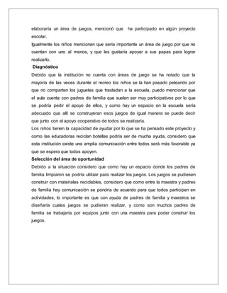elaboraría un área de juegos, mencionó que ha participado en algún proyecto
escolar.
Igualmente los niños mencionan que sería importante un área de juego por que no
cuentan con uno al menos, y que les gustaría apoyar a sus papas para lograr
realizarlo.
Diagnóstico
Debido que la institución no cuenta con áreas de juego se ha notado que la
mayoría de las veces durante el recreo los niños se la han pasado peleando por
que no comparten los juguetes que trasladan a la escuela, puedo mencionar que
el aula cuenta con padres de familia que suelen ser muy participativos por lo que
se podría pedir el apoyo de ellos, y como hay un espacio en la escuela sería
adecuado que allí se construyeran esos juegos de igual manera se puede decir
que junto con el apoyo cooperativo de todos se realizaría.
Los niños tienen la capacidad de ayudar por lo que se ha pensado este proyecto y
como las educadoras reciclan botellas podría ser de mucha ayuda, considero que
esta institución existe una amplia comunicación entre todos será más favorable ya
que se espera que todos apoyen.
Selección del área de oportunidad
Debido a la situación considero que como hay un espacio donde los padres de
familia limpiaron se podría utilizar para realizar los juegos. Los juegos se pudiesen
construir con materiales reciclables, considero que como entre la maestra y padres
de familia hay comunicación se pondría de acuerdo para que todos participen en
actividades, lo importante es que con ayuda de padres de familia y maestros se
diseñaría cuales juegos se pudieran realizar, y como son muchos padres de
familia se trabajaría por equipos junto con una maestra para poder construir los
juegos.
 