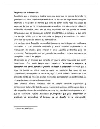 Propuesta de intervención
Considero que el proyecto a realizar seria que para que los padres de familia no
gasten mucho sería favorable que entre toda la escuela se haga una reunión para
informarle a los padres de familia que como se darán cuenta hace falta áreas de
juego por lo que se ha considerado que se realicen por ellos mismos utilizando
materiales reciclados, para ello es muy importante que los padres de familia
comprendan que las educadoras estarían orientándolos a realizarlo, y que sería
una ventaja debido que no se compraría los juegos y ahorrarían mucho más lo
único que se espera de ellos es su participación.
Los plásticos sería favorable para realizar juguetes y elementos de uso cotidiano y
decorativo, la cual resultaría adecuado y aparte estarían implementando la
reutilización de objetos para innovar y crear juguetes pertinentes para los
educandos. Esté proyecto está programado para realizarlo durante dos semanas
para poder construir los juegos.
El reciclado es un proceso que consiste en volver a utilizar materiales que fueron
desechados. Con estos juegos como menciona “aprender a cooperar y
compartir con otras personas permite conocer el ambiente” es decir que al
crear los juegos se podría observar cómo se relacionan los niños con sus
compañeros y si respetan los turnos de juego” 3 , este proyecto permitirá un buen
ambiente donde los niños se sientan motivados, demostraran sus sentimientos así
como estarán en procesos de aprendizaje.
Este proyectó estaría vinculado con el campo formativo exploración y
conocimiento del mundo debido que se relaciona al reciclado por lo que en base a
ello se podrían desarrollar actividades para que los niños le tomen importancia a lo
que se construirá. “Como menciona el programa que para desarrollar un
ambiente de aprendizaje el innovar es un desafió en la intervención
3
La Importanciadel Juego
 