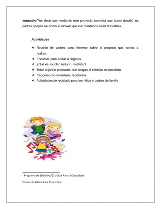 educativa”4es decir que mediante este proyecto permitirá que como desafió los
padres apoyen así como al innovar que los resultados sean favorables.
Actividades
 Reunión de padres para informar sobre el proyecto que vamos a
realizar.
 Encuesta para enviar a hogares.
 ¿Qué es reciclar, reducir, reutilizar?
 Traer al jardín productos que tengan el símbolo de reciclado
 Cooperar con materiales reciclados
 Actividades de reciclado para los niños y padres de familia
4
Programa de Estudios2011.Guia Para la Educadora
EducaciónBásica Para Preescolar
 