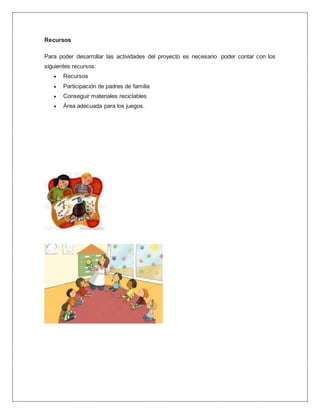 Recursos
Para poder desarrollar las actividades del proyecto es necesario poder contar con los
siguientes recursos:
 Recursos
 Participación de padres de familia
 Conseguir materiales reciclables
 Área adecuada para los juegos.
 