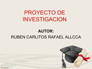 PROYECTO DE
INVESTIGACION
AUTOR:
RUBEN CARLITOS RAFAEL ALLCCA
 