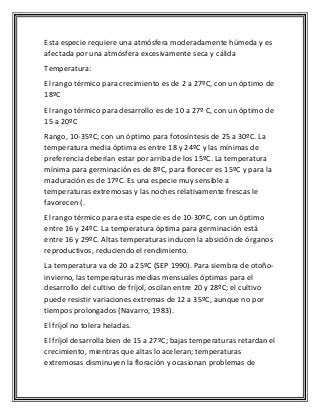 Esta especie requiere una atmósfera moderadamente húmeda y es
afectada por una atmósfera excesivamente seca y cálida
Temperatura:
El rango térmico para crecimiento es de 2 a 27ºC, con un óptimo de
18ºC
El rango térmico para desarrollo es de 10 a 27º C, con un óptimo de
15 a 20ºC
Rango, 10-35ºC; con un óptimo para fotosíntesis de 25 a 30ºC. La
temperatura media óptima es entre 18 y 24ºC y las mínimas de
preferencia deberían estar por arriba de los 15ºC. La temperatura
mínima para germinación es de 8ºC, para florecer es 15ºC y para la
maduración es de 17ºC. Es una especie muy sensible a
temperaturas extremosas y las noches relativamente frescas le
favorecen (.
El rango térmico para esta especie es de 10-30ºC, con un óptimo
entre 16 y 24ºC. La temperatura óptima para germinación está
entre 16 y 29ºC. Altas temperaturas inducen la absición de órganos
reproductivos, reduciendo el rendimiento.
La temperatura va de 20 a 25ºC (SEP 1990). Para siembra de otoño-
invierno, las temperaturas medias mensuales óptimas para el
desarrollo del cultivo de fríjol, oscilan entre 20 y 28ºC; el cultivo
puede resistir variaciones extremas de 12 a 35ºC, aunque no por
tiempos prolongados (Navarro, 1983).
El fríjol no tolera heladas.
El fríjol desarrolla bien de 15 a 27ºC; bajas temperaturas retardan el
crecimiento, mientras que altas lo aceleran; temperaturas
extremosas disminuyen la floración y ocasionan problemas de
 