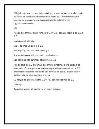 El fríjol tolera un porcentaje máximo de saturación de sodio de 8 –
10 % y una conductividad eléctrica hasta de 1 mmhos/cm; por
encima de estos niveles, los rendimientos disminuyen
significativamente .
pH:
Puede desarrollar en el rango de 5.3 y 7.5, con un óptimo de 5.5 a
6.5.
No tolera alcalinidad
El pH óptimo va de 5.5 a 6.0
El rango óptimo está entre 6.5 y 7.0
Suelos ácidos ocasionan bajo rendimiento
Las condiciones óptimas son de 6.5 a 7.5
Por debajo de 5.0 el cultivo desarrolla síntomas de toxicidad de
aluminio y/o manganeso, en tanto que valores superiores a 8.2
presentan inconvenientes de sal, exceso de sodio, alcalinidad y
deficiencia de elementos menores
Su rango de pH está entre 5.5 y 7.5, con un óptimo de 6.0
Drenaje:
Requiere suelos aireados y con buen drenaje.
 