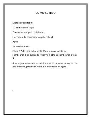 COMO SE HISO
Material utilizado:
10 Semillas de frijol
2 masetas o algún recipiente
Hormona de crecimiento (giberelina)
Agua
Procedimiento:
El día 17 de diciembre del 2014 en una maceta se
sembraron 5 semillas de frijol y en otra se sembraron otras
5.
A la segunda semana de nacida una se dejaron de regar con
agua y se regaron con giberelina disuelta en agua.
‘
 