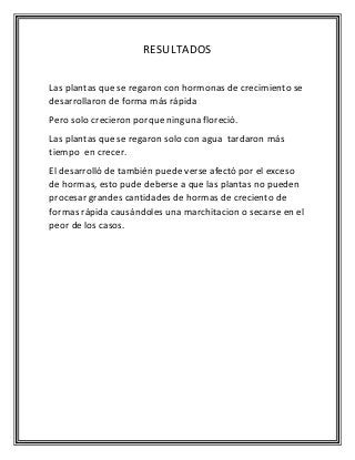 RESULTADOS
Las plantas que se regaron con hormonas de crecimiento se
desarrollaron de forma más rápida
Pero solo crecieron porque ninguna floreció.
Las plantas que se regaron solo con agua tardaron más
tiempo en crecer.
El desarrolló de también puede verse afectó por el exceso
de hormas, esto pude deberse a que las plantas no pueden
procesar grandes cantidades de hormas de creciento de
formas rápida causándoles una marchitacion o secarse en el
peor de los casos.
 