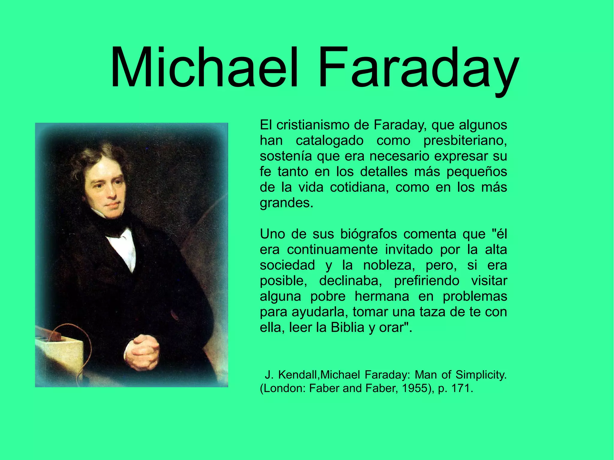 Michael Faraday
El cristianismo de Faraday, que algunos
han catalogado como presbiteriano,
sostenía que era necesario expresar su
fe tanto en los detalles más pequeños
de la vida cotidiana, como en los más
grandes.
Uno de sus biógrafos comenta que "él
era continuamente invitado por la alta
sociedad y la nobleza, pero, si era
posible, declinaba, prefiriendo visitar
alguna pobre hermana en problemas
para ayudarla, tomar una taza de te con
ella, leer la Biblia y orar".
J. Kendall,Michael Faraday: Man of Simplicity.
(London: Faber and Faber, 1955), p. 171.
 