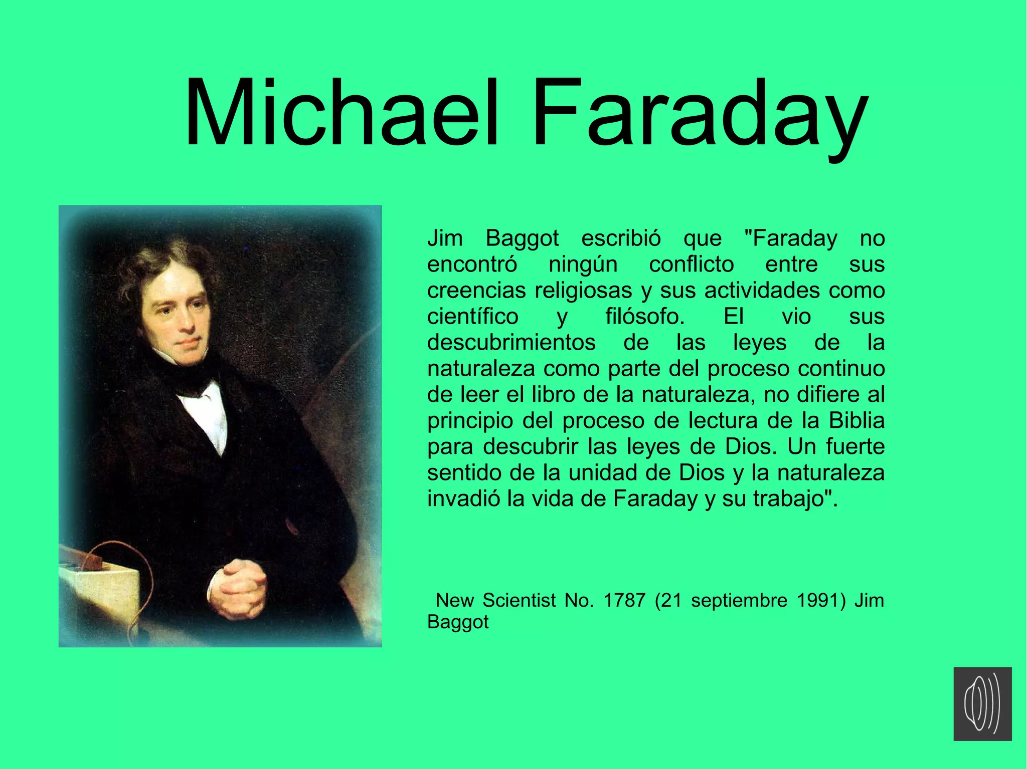 Michael Faraday
Jim Baggot escribió que "Faraday no
encontró ningún conflicto entre sus
creencias religiosas y sus actividades como
científico y filósofo. El vio sus
descubrimientos de las leyes de la
naturaleza como parte del proceso continuo
de leer el libro de la naturaleza, no difiere al
principio del proceso de lectura de la Biblia
para descubrir las leyes de Dios. Un fuerte
sentido de la unidad de Dios y la naturaleza
invadió la vida de Faraday y su trabajo".
New Scientist No. 1787 (21 septiembre 1991) Jim
Baggot
 