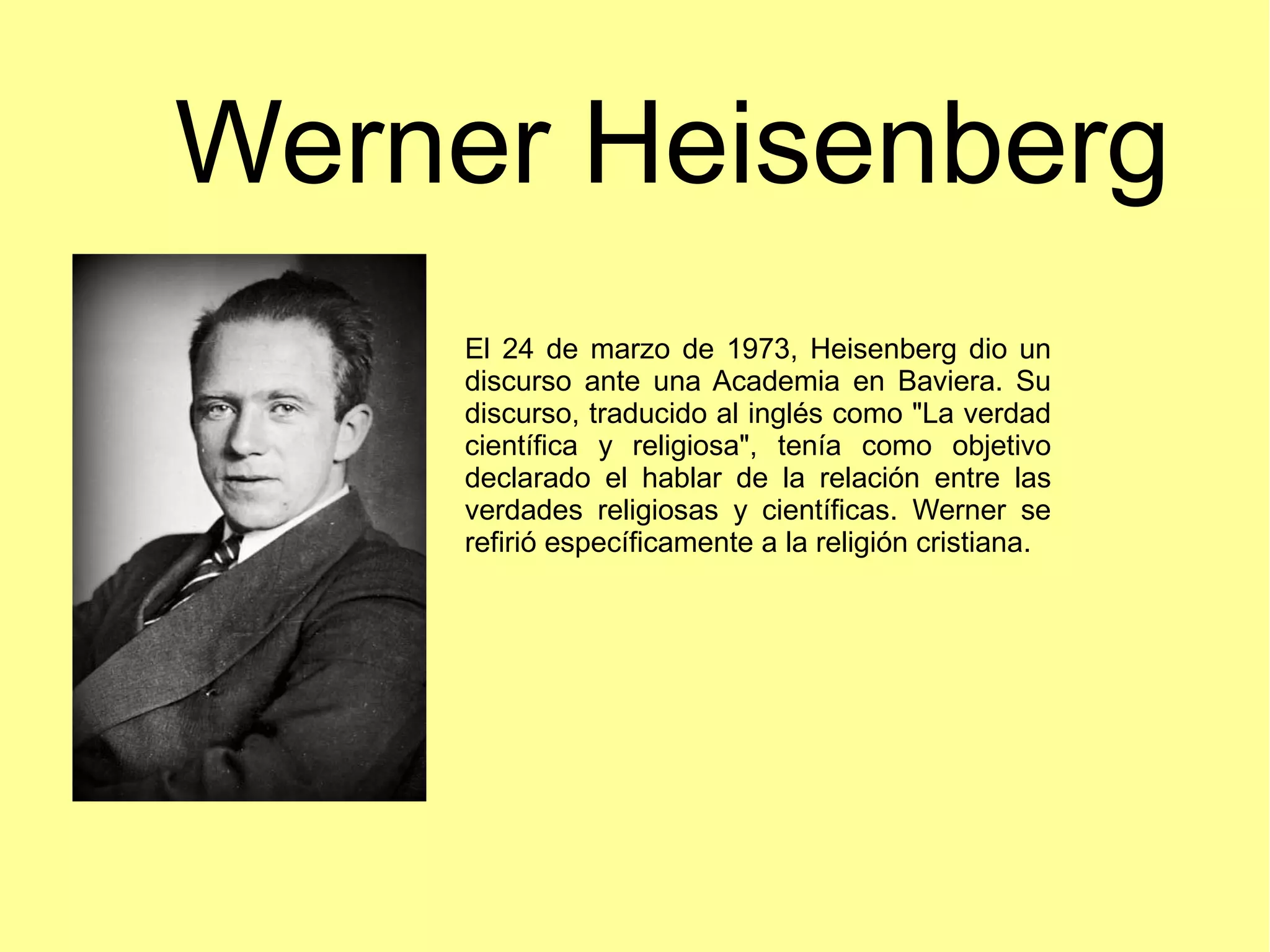 Werner Heisenberg
El 24 de marzo de 1973, Heisenberg dio un
discurso ante una Academia en Baviera. Su
discurso, traducido al inglés como "La verdad
científica y religiosa", tenía como objetivo
declarado el hablar de la relación entre las
verdades religiosas y científicas. Werner se
refirió específicamente a la religión cristiana.
 