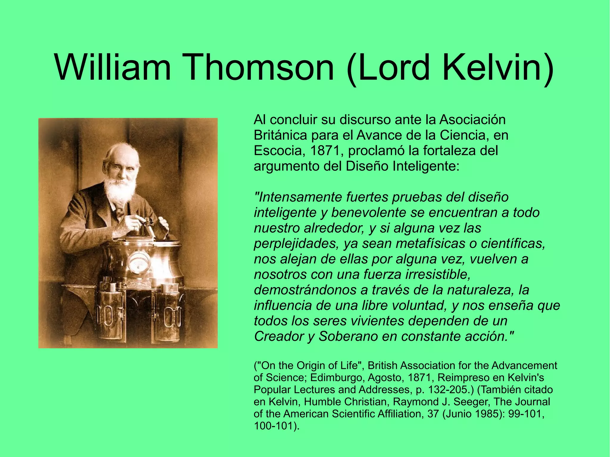 William Thomson (Lord Kelvin)
Al concluir su discurso ante la Asociación
Británica para el Avance de la Ciencia, en
Escocia, 1871, proclamó la fortaleza del
argumento del Diseño Inteligente:
"Intensamente fuertes pruebas del diseño
inteligente y benevolente se encuentran a todo
nuestro alrededor, y si alguna vez las
perplejidades, ya sean metafísicas o científicas,
nos alejan de ellas por alguna vez, vuelven a
nosotros con una fuerza irresistible,
demostrándonos a través de la naturaleza, la
influencia de una libre voluntad, y nos enseña que
todos los seres vivientes dependen de un
Creador y Soberano en constante acción."
("On the Origin of Life", British Association for the Advancement
of Science; Edimburgo, Agosto, 1871, Reimpreso en Kelvin's
Popular Lectures and Addresses, p. 132-205.) (También citado
en Kelvin, Humble Christian, Raymond J. Seeger, The Journal
of the American Scientific Affiliation, 37 (Junio 1985): 99-101,
100-101).
 