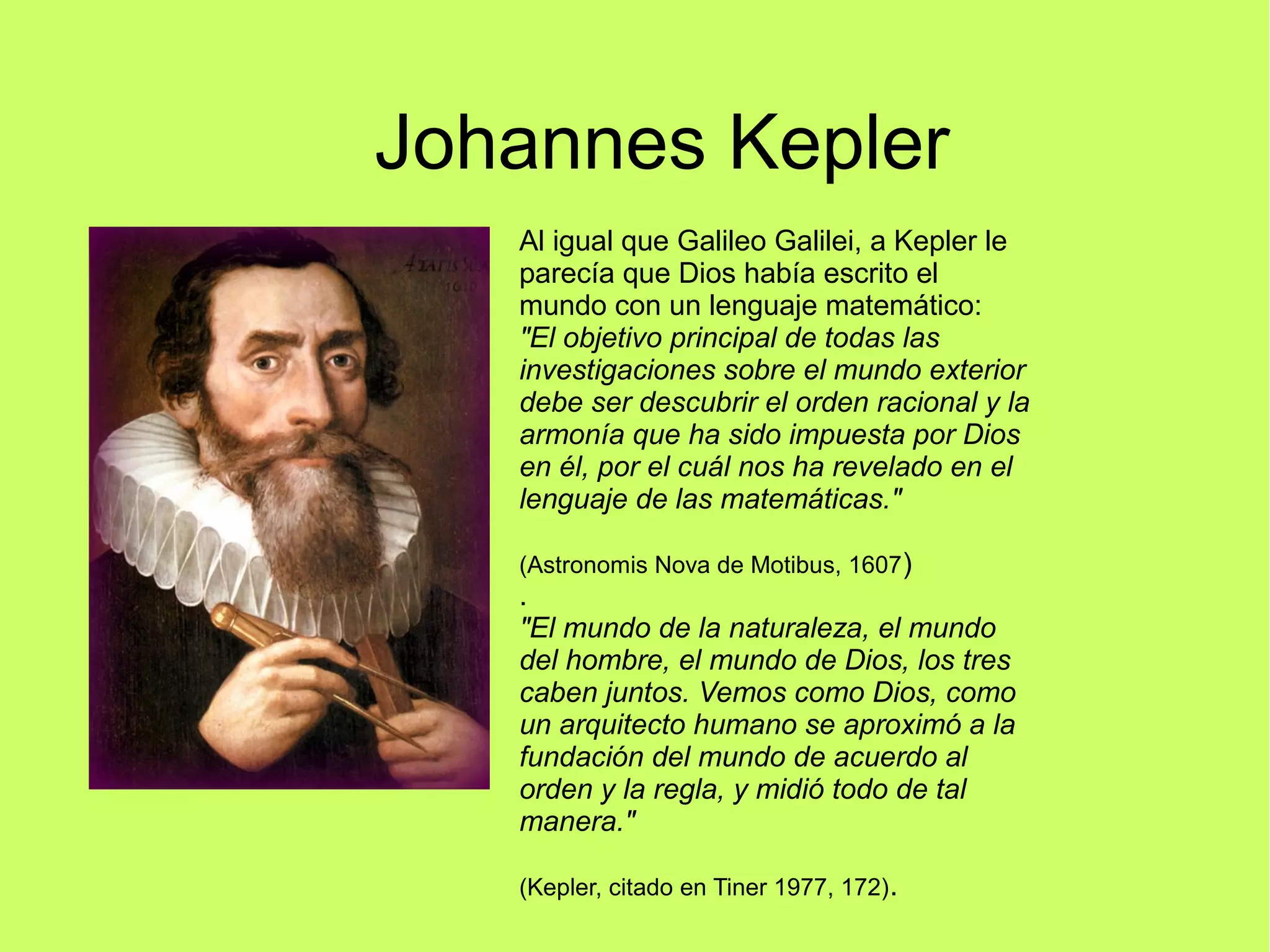 Johannes Kepler
Al igual que Galileo Galilei, a Kepler le
parecía que Dios había escrito el
mundo con un lenguaje matemático:
"El objetivo principal de todas las
investigaciones sobre el mundo exterior
debe ser descubrir el orden racional y la
armonía que ha sido impuesta por Dios
en él, por el cuál nos ha revelado en el
lenguaje de las matemáticas."
(Astronomis Nova de Motibus, 1607)
.
"El mundo de la naturaleza, el mundo
del hombre, el mundo de Dios, los tres
caben juntos. Vemos como Dios, como
un arquitecto humano se aproximó a la
fundación del mundo de acuerdo al
orden y la regla, y midió todo de tal
manera."
(Kepler, citado en Tiner 1977, 172).
 