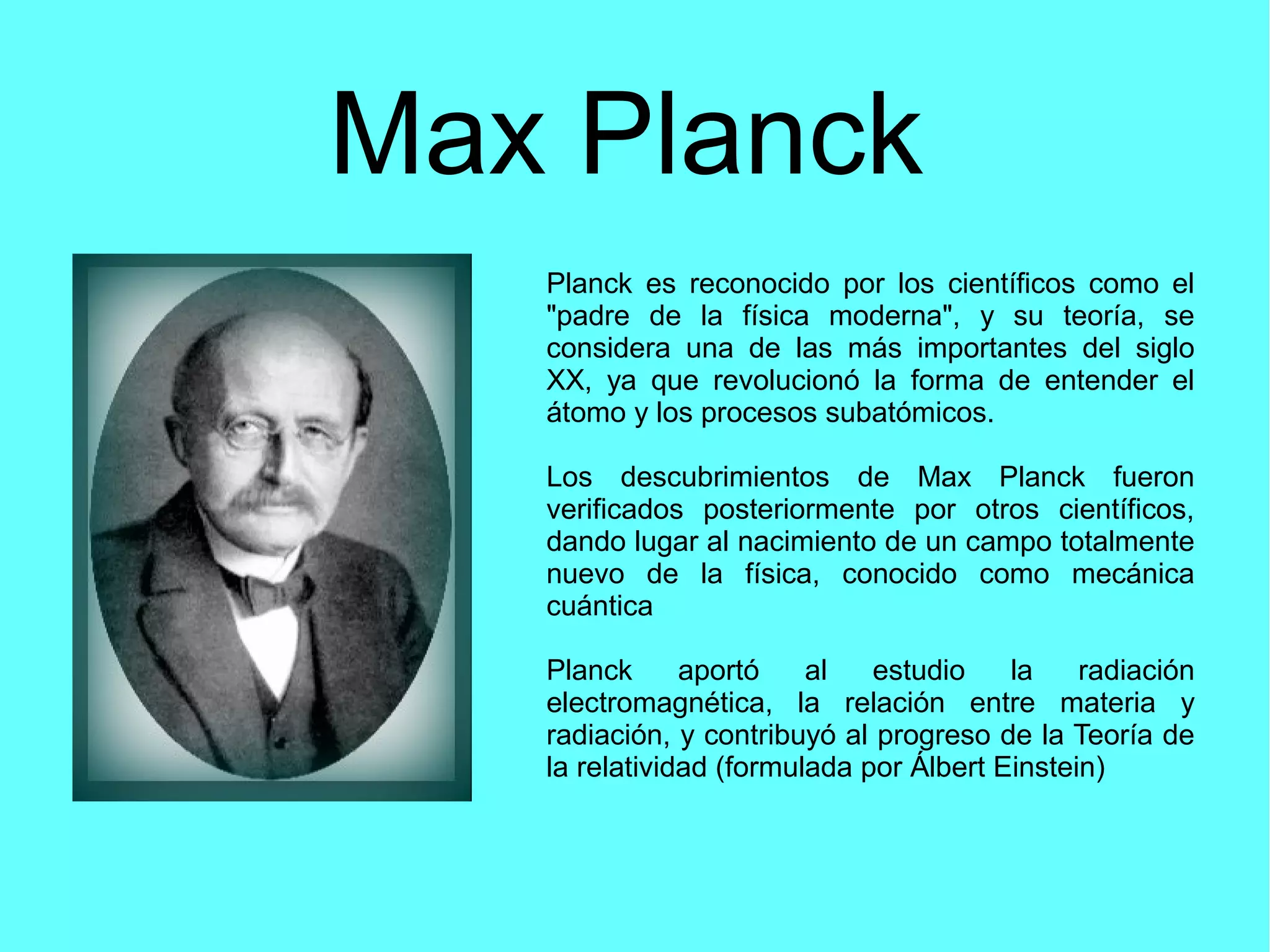 Max Planck
Planck es reconocido por los científicos como el
"padre de la física moderna", y su teoría, se
considera una de las más importantes del siglo
XX, ya que revolucionó la forma de entender el
átomo y los procesos subatómicos.
Los descubrimientos de Max Planck fueron
verificados posteriormente por otros científicos,
dando lugar al nacimiento de un campo totalmente
nuevo de la física, conocido como mecánica
cuántica
Planck aportó al estudio la radiación
electromagnética, la relación entre materia y
radiación, y contribuyó al progreso de la Teoría de
la relatividad (formulada por Álbert Einstein)
 