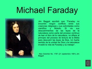 Michael Faraday
Jim Baggot escribió que "Faraday no
encontró ningún conflicto entre sus
creencias religiosas y sus activid...