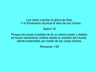 Los cielos cuentan la gloria de Dios,
Y el firmamento anuncia la obra de sus manos.
Salmo 19
Porque las cosas invisibles d...