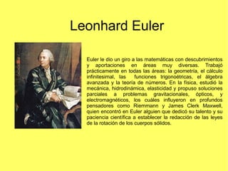 Leonhard Euler
Euler le dio un giro a las matemáticas con descubrimientos
y aportaciones en áreas muy diversas. Trabajó
pr...