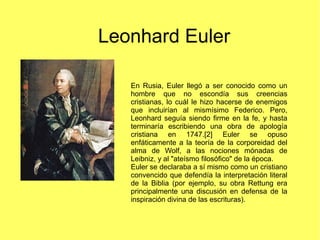 Leonhard Euler
En Rusia, Euler llegó a ser conocido como un
hombre que no escondía sus creencias
cristianas, lo cuál le hi...
