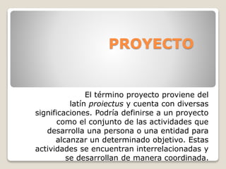 PROYECTO
El término proyecto proviene del
latín proiectus y cuenta con diversas
significaciones. Podría definirse a un proyecto
como el conjunto de las actividades que
desarrolla una persona o una entidad para
alcanzar un determinado objetivo. Estas
actividades se encuentran interrelacionadas y
se desarrollan de manera coordinada.
 