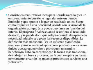  Consiste en reunir varias ideas para llevarlas a cabo, y es un
emprendimiento que tiene lugar durante un tiempo
limitado, y que apunta a lograr un resultado único. Surge
como respuesta a una necesidad, acorde con la visión de la
organización, aunque ésta puede desviarse en función del
interés. El proyecto finaliza cuando se obtiene el resultado
deseado, y se puede decir que colapsa cuando desaparece la
necesidad inicial o se agotan los recursos disponibles. La
definición más tradicional "es un esfuerzo planificado,
temporal y único, realizado para crear productos o servicios
únicos que agreguen valor o provoquen un cambio
beneficioso. Esto en contraste con la forma más tradicional
de trabajar, en base a procesos, en la cual se opera en forma
permanente, creando los mismos productos o servicios una
y otra vez".
 