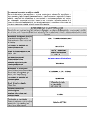 Proyectos de innovación tecnológica y social
Conjunto de acciones que conducen a generar conocimiento o desarrollo tecnológico, es
decir,que permitaderivaralgúntipode aplicación o transferencia de ese conocimiento a un
público específico. Esta aplicación se ve representada en servicios o productos que pueden
ser catalogados como una invención (nuevo) o una innovación (aplicación exitosa de la
invención).Ejemplo:laadaptaciónde unatecnologíaexistentea condiciones diferentes, una
herramienta que permita dar solución a un problema social.
DATOS PERSONALES DE LOS INVESTIGADORES
Estudiantes que hacen parte de la investigación. Se sugiere un máximo de 3 estudiantes por grupo, pero podrán
presentarse hasta5 por grupo.En ese caso, agregar las filas necesarias para incluir a todos los estudiantes en este
formato
Nombre del investigadorprincipal
(estudianteencargadode las
comunicacionesconlaFeriay con
el asesor)
DERLY TATIANA BARRERA TORRES
Documento de identidaddel
investigadorprincipal
98110305478
Grado del investigadorprincipal
(4to a 13vo)
Talla de Camisetadel
investigadorprincipal
(XS,S, M, L, XL)
S
Correo electrónicodel
investigadorprincipal
derlybarreratorres@hotmail.com
Teléfono(fijoycelular) del
investigadorprincipal
3205140192
Nombre del co-investigador
(losco-investigadoressonlosotros
estudiantesinvestigadoresque
hacenparte del proyecto)
MARÍA CAMILA LÓPEZ JIMÉNEZ
Documento de identidaddel
co-investigador
98100852098
Grado del co-investigador
(4to a 13vo)
Talla de Camisetadel
co-investigador
(XS,S, M, L, XL)
Correo electrónicodel
co-investigador
Teléfono(fijoycelular) del
co-investigador
2749694
Nombre del co-investigador
(losco-investigadoressonlosotros
estudiantesinvestigadoresque
hacenparte del proyecto)
YULIANA ACEVEDO
 