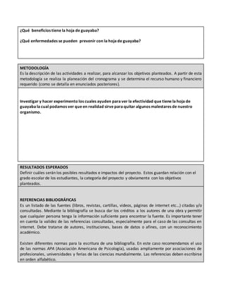 ¿Qué beneficios tiene la hoja de guayaba?
¿Qué enfermedades se pueden prevenir con la hoja de guayaba?
METODOLOGÍA
Es la descripción de las actividades a realizar, para alcanzar los objetivos planteados. A partir de esta
metodología se realiza la planeación del cronograma y se determina el recurso humano y financiero
requerido (como se detalla en enunciados posteriores).
Investigar y hacer experimento los cuales ayuden para ver la efectividad que tiene la hoja de
guayaba la cual podamos ver que en realidad sirve para quitar algunos malestares de nuestro
organismo.
RESULTADOS ESPERADOS
Definir cuáles serán los posibles resultados e impactos del proyecto. Estos guardan relación con el
grado escolar de los estudiantes, la categoría del proyecto y obviamente con los objetivos
planteados.
REFERENCIAS BIBLIOGRÁFICAS
Es un listado de las fuentes (libros, revistas, cartillas, videos, páginas de internet etc…) citadas y/o
consultadas. Mediante la bibliografía se busca dar los créditos a los autores de una obra y permitir
que cualquier persona tenga la información suficiente para encontrar la fuente. Es importante tener
en cuenta la validez de las referencias consultadas, especialmente para el caso de las consultas en
internet. Debe tratarse de autores, instituciones, bases de datos o afines, con un reconocimiento
académico.
Existen diferentes normas para la escritura de una bibliografía. En este caso recomendamos el uso
de las normas APA (Asociación Americana de Psicología), usadas ampliamente por asociaciones de
profesionales, universidades y ferias de las ciencias mundialmente. Las referencias deben escribirse
en orden alfabético.
 