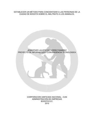 ESTABLECER UN MÉTODO PARA CONCIENTIZAR A LAS PERSONAS DE LA
CIUDAD DE BOGOTÁ SOBRE EL MALTRATO A LOS ANIMALES.
JENNYPHER JULIETH GUTIERREZ RAMIREZ
PROYECTO DE INFORMATICA Y CONVERGENCIA TECNOLOGICA
CORPORACION UNIFICADA NACIONAL - CUN
ADMINISTRACIÓN DE EMPRESAS
BOGOTÁ D.C.
2015
 