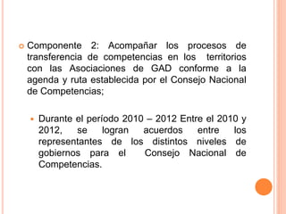  Componente 2: Acompañar los procesos de
transferencia de competencias en los territorios
con las Asociaciones de GAD conforme a la
agenda y ruta establecida por el Consejo Nacional
de Competencias;
 Durante el período 2010 – 2012 Entre el 2010 y
2012, se logran acuerdos entre los
representantes de los distintos niveles de
gobiernos para el Consejo Nacional de
Competencias.
 