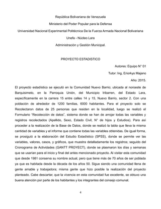 República Bolivariana de Venezuela
Ministerio del Poder Popular para la Defensa
Universidad Nacional Experimental Politécnica De la Fuerza Armada Nacional Bolivariana
Unefa - Núcleo Lara
Administración y Gestión Municipal.
PROYECTO ESTADISTICO
Autores: Equipo N° 01
Tutor: Ing. Eriorkys Majano
Año: 2015.
El proyecto estadístico se ejecutó en la Comunidad Nuevo Barrio; ubicada al noroeste de
Barquisimeto, en la Parroquia Unión, del Municipio Iribarren, del Estado Lara,
específicamente en la carrera 15 entre calles 14 y 15, Nuevo Barrio, sector 2. Con una
población de alrededor de 1200 familias, 6000 habitantes. Para el proyecto solo se
Recolectaron datos de 25 personas que residen en la localidad, luego se realizó el
Formulario “Recolección de datos”, sistema donde se han de arrojar todas las variables y
registros recolectados (Apellido, Sexo, Estado Civil, N° de hijos y Estudios). Para así
proceder a la realización de la Base de Datos, donde se realizó la tabla que lleva la misma
cantidad de variables y el informe que contiene todas las variables obtenidas. De igual forma,
se prosiguió a la elaboración del Estudio Estadístico (SPSS), donde se permite ver las
variables, valores, casos, y gráficos, que muestra detalladamente los registros; seguido del
Cronograma de Actividades (GANTT PROYECT), donde se plasmaron los días y semanas
que se usarían para el inicio y final del antes mencionado proyecto. Al visitar esta comunidad
que desde 1981 conserva su nombre actual, pero que tiene más de 70 años de ser poblada
ya que es habitada desde la década de los años 50. Sigue siendo una comunidad llena de
gente amable y trabajadora; misma gente que hizo posible la realización del proyecto
planteado. Cabe descartar, que la vivencia en esta comunidad fue excelente, se obtuvo una
buena atención por parte de los habitantes y los integrantes del consejo comunal.
4
 