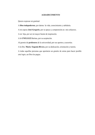 AGRADECIMIENTO
Quiero expresar mi gratitud:
A Dios todopoderoso, por darme la vida, conocimiento y sabiduría.
A mi esposo José Gregorio, por su apoyo y comprensión en mis esfuerzos.
A mi hija, por ser mi mayor fuente de inspiración.
A la UNELLEZ Barinas, por su aceptación.
Al gremio de profesores de la universidad, por sus aportes y asesorías.
A la Dra. María Eugenia Rivera, por su dedicación, orientación y tutoría.
A todas aquellas personas que aportaron un granito de arena para hacer posible
este logro, un Dios les pague.
 