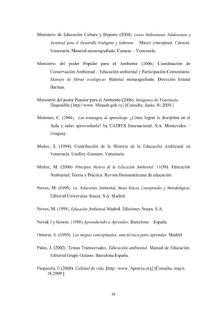 Ministerio de Educación Cultura y Deporte (2004). Liceos Bolivarianos Adolescencia y
Juventud para el Desarrollo Endógeno y Soberano. Marco conceptual. Caracas.
Venezuela. Material mimeografiado. Caracas – Venezuela.
Ministerio del poder Popular para el Ambiente (2006). Coordinación de
Conservaciòn Ambiental – Educaciòn ambiental y Participación Comunitaria.
Manejo de fibras ecológicas Material mimeografiado. Dirección Estatal
Barinas.
Ministerio del poder Popular para el Ambiente (2006). Imágenes de Venezuela.
Disponible:[http://www. Minanb.gob.ve] [Consulta: Junio, 01,2009.]
Monoreo, C. (2004). Las estrategias de aprendizaje. ¿Cómo lograr la disciplina en el
Aula y saber aprovecharla? by CADIEX Internacional. S.A. Montevideo –
Uruguay.
Muñoz, L (1994). Contribución de la Historia de la Educaciòn Ambiental en
Venezuela. Unellez. Guanare. Venezuela.
Muñoz, M. (2006) Principios Básicos de la Educación Ambiental. 11(38). Educación
Ambiental; Teoría y Práctica. Revista Iberoamericana de educación.
Novos, M. (1995). La Educación Ambiental, Bases Éticas, Conceptuales y Metodológicas.
Editorial Universitas Anaya. S.A. Madrid.
Novos, M. (1998). Educación Ambiental. Madrid. Ediciones Anaya. S.A.
Novak J y Gowin. (1988) Aprendiendo a Aprender. Barcelona - España.
Ontoria, A. (1993). Los mapas conceptuales, una técnica para aprender. Madrid.
Palos, J. (2002). Temas Transversales. Educaciòn ambiental. Manual de Educaciòn.
Editorial Grupo Océano. Barcelona España.
Parparcèn, E (2008). Calidad de vida. [http: /www. Aporrea.org] [Consulta: mayo,
18,2009.]
88
 