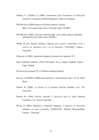 Pedraza, V y Medina, A. (2000). Lineamientos para Formadores en Educación
Ambiental. Cooperativa Editorial Magisterio. Santa Fe de Bogotá.
PNUMA.Geo. (2000).Perspectivas del Medio Ambiente Mundial.
[http: /www.grida.no/geo.com.]. [Consulta: mayo, 18,2005.]
PNUMA.Geo. (2002). Formación Ambiental. [http: /www. Rolac.unepmx /educamb/
catalogo.htm]. [Consulta: mayo, 20,2006.]
Pulido, M (s/f). Huertos Escolares. Manual para conocer, comprender, hacer y
convivir en equilibrio con y en al naturaleza. CENAMEC. Caracas –
Venezuela.
Primavesi, A (2002). Agricultura Orgánica. Revista la Era Agrícola. Nº 2.
Real Academia Española. (1970) Diccionario de la Lengua Española. Espasa –
Calpe. Madrid.
Revista la Era Agrícola. Nº 18. Windows Internet Explorer.
Revista CANDIDUS (2000) Sustentabilidad y Sostenibilidad. Año 1-Nº 18- Abril/
Mayo
Rimari, M. (2000). La Práctica de la Enseñanza. Revista Candidus. 9(1). 159.
Venezuela.
Rincón, M. (1998) Ciencias naturales y educación para la salud. Editorial
Excelencia. C.A. caracas-Venezuela.
Rivera, H. (2006) Educaciòn y desarrollo endógeno. I seminario de desarrollo
endógeno en áreas protegidas. FUNDACITE. Material Mimeografiado.
Caracas – Venezuela.
89
 
