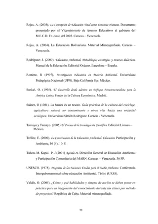 Rojas, A. (2003). La Concepción de Educación Total como Continuo Humano. Documento
presentado por el Viceministerio de Asuntos Educativos al gabinete del
M.E.C.D. En Junio del 2003. Caracas – Venezuela.
Rojas, A. (2004). La Educación Bolivariana. Material Mimeografiado. Caracas –
Venezuela.
Rodríguez; J. (2000). Educación Ambiental, Metodología, estrategias y recursos didácticos.
Manual de la Educación. Editorial Océano. Barcelona – España.
Romero, R (1997). Investigación Educativa en Materia Ambiental. Universidad
Pedagógica Nacional (UPN). Baja California Sur. México.
Sunkel, O. (1995). El Desarrollo desde adentro un Enfoque Neoestructuralista para la
América Latina. Fondo de la Cultura Económica. Madrid.
Suárez, O (1981). La basura es un tesoro. Guía práctica de la cultura del reciclaje,
agricultura natural no contaminante y otras vías hacia una sociedad
ecológica. Universidad Simón Rodríguez. Caracas - Venezuela
Tamayo y Tamayo. (2005) El Proceso de la Investigación Científica. Editorial Limusa –
México.
Tréllez, E. (2000). La Construcción de la Educación Ambiental. Educación. Participación y
Ambiente, 10 (4), 10-11.
Tuñon, M. Kapal. P. J (2001) Agenda 21. Dirección General de Educación Ambiental
y Participación Comunitaria del MARN. Caracas – Venezuela. 36 PP.
UNESCO. (1978). Programa de las Naciones Unidas para el Medio Ambiente. Conferencia
Intergubernamental sobre educación Ambiental. Tbilisi (URSS).
Valdés, O. (2004). ¿Cómo y qué habilidades y sistema de acción se deben poner en
práctica para la integración del conocimiento durante las clases por método
de proyectos? República de Cuba. Material mimeografiado.
90
 