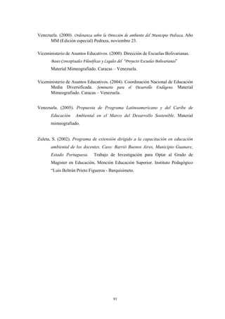 Venezuela. (2000). Ordenanza sobre la Dirección de ambiente del Municipio Pedraza. Año
MM (Edición especial) Pedraza, noviembre 23.
Viceministerio de Asuntos Educativos. (2000). Dirección de Escuelas Bolivarianas.
Bases Conceptuales Filosóficas y Legales del “Proyecto Escuelas Bolivarianas”
Material Mimeografiado. Caracas – Venezuela.
Viceministerio de Asuntos Educativos. (2004). Coordinación Nacional de Educación
Media Diversificada. Seminario para el Desarrollo Endógeno. Material
Mimeografiado. Caracas – Venezuela.
Venezuela. (2005). Propuesta de Programa Latinoamericano y del Caribe de
Educación Ambiental en el Marco del Desarrollo Sostenible. Material
mimeografiado.
Zuleta, S. (2002). Programa de extensión dirigido a la capacitación en educación
ambiental de los docentes. Caso: Barrió Buenos Aires, Municipio Guanare,
Estado Portuguesa. Trabajo de Investigación para Optar al Grado de
Magíster en Educaciòn, Mención Educaciòn Superior. Instituto Pedagógico
“Luis Beltrán Prieto Figueroa - Barquisimeto.
91
 