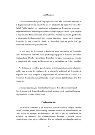 Justificación.
El diseño del manual se justifica porque de acuerdo a los resultados obtenidos en
el diagnóstico del estudio, se detecto que los estudiantes del liceo Bolivariano José
Rafael Pulido Méndez, no participan en actividades que le permitan conservar y
mejorar el ambiente; ni se integran en la realización de proyectos que vayan dirigidos
al mejoramiento de su comunidad, en su defecto no practica excursiones que faciliten
la interrelación hombre-ambiente para observar su entorno y menos aún la practica o
desarrollo de una ocupación, donde se desarrollen espacios productivos que
involucren la Institución y la comunidad.
Por otra parte, los docentes de la Institución antes mencionada, no desarrollan
temas de dimensión ambiental en sus prácticas pedagógicas, ni planificas actividades
prácticas fuera del aula y por ende no desarrollan proyectos endógenos que permitan
la búsqueda de soluciones a problemas tanto de la Institución como de la comunidad.
Por lo tanto, se considera que el manual se instrumentalizará como alternativa
viable para abordar la enseñanza de la educación ambiental, el desarrollo de
proyectos que vayan dirigidos al mejoramiento del entorno natural y social, a la
promoción de una conciencia ambiental y conservacionista de todo el colectivo de la
Institución.
El manual de estrategias permitirá la articulación de la educación ambiental
Con el seminario de desarrollo endógeno desde un contexto de participación activa y
responsable de todos los involucrados.
Fundamentación.
La Educación Ambiental es un proceso de carácter educativo, dirigido a formar
valores, actitudes, modos de actuación y conductas en favor del medio ambiente, así
como lograr un enfoque medioambiental, por ello es preciso transformar las
actitudes, las conductas, los comportamientos humanos y adquirir nuevos
conocimientos, como una necesidad que debe ser enfocada a través del aprendizaje.
93
 