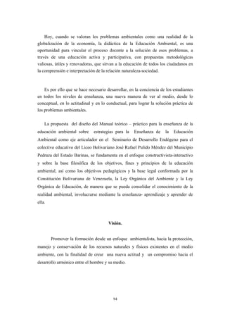 Hoy, cuando se valoran los problemas ambientales como una realidad de la
globalización de la economía, la didáctica de la Educación Ambiental, es una
oportunidad para vincular el proceso docente a la solución de esos problemas, a
través de una educación activa y participativa, con propuestas metodológicas
valiosas, útiles y renovadoras, que sirvan a la educación de todos los ciudadanos en
la comprensión e interpretación de la relación naturaleza-sociedad.
Es por ello que se hace necesario desarrollar, en la conciencia de los estudiantes
en todos los niveles de enseñanza, una nueva manera de ver al medio, desde lo
conceptual, en lo actitudinal y en lo conductual, para lograr la solución práctica de
los problemas ambientales.
La propuesta del diseño del Manual teórico – práctico para la enseñanza de la
educación ambiental sobre estrategias para la Enseñanza de la Educación
Ambiental como eje articulador en el Seminario de Desarrollo Endógeno para el
colectivo educativo del Liceo Bolivariano José Rafael Pulido Méndez del Municipio
Pedraza del Estado Barinas, se fundamenta en el enfoque constructivista-interactivo
y sobre la base filosófica de los objetivos, fines y principios de la educación
ambiental, así como los objetivos pedagógicos y la base legal conformada por la
Constitución Bolivariana de Venezuela, la Ley Orgánica del Ambiente y la Ley
Orgánica de Educación, de manera que se pueda consolidar el conocimiento de la
realidad ambiental, involucrarse mediante la enseñanza- aprendizaje y aprender de
ella.
Visión.
Promover la formación desde un enfoque ambientalista, hacia la protección,
manejo y conservación de los recursos naturales y físicos existentes en el medio
ambiente, con la finalidad de crear una nueva actitud y un compromiso hacia el
desarrollo armónico entre el hombre y su medio.
94
 
