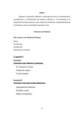 Misión.
Fomentar la educación ambiental, la participación activa, la internalización,
sensibilización y concienciación del colectivo educativo y la comunidad en el
desarrollo de acciones prácticas, para mejorar las condiciones medioambientales de
la Institución y de las comunidades adyacentes a esta.
Estructura del Manual.
Plan General del Diseño del Manual.
Índice.
Presentación.
Introducción.
Orientaciones al docente
Capítulo I
Sección I
ESTRATEGIAS PARA FOMENTAR LA CONCIENCIA.
El Certamen Escolar.
Trabajo de campo.
Visitas Guiadas.
Sección II
ESTRATEGIAS PARA CREAR VALORES AMBIENTALES.
Interpretación ambiental.
Periódico mural.
Mapas conceptuales.
95
 
