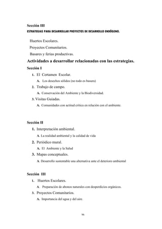Sección III
ESTRATEGIAS PARA DESARROLLAR PROYECTOS DE DESARROLLO ENDÔGENO.
Huertos Escolares.
Proyectos Comunitarios.
Basares y ferias productivas.
Actividades a desarrollar relacionadas con las estrategias.
Sección I
1. El Certamen Escolar.
A. Los desechos sólidos (no todo es basura)
2. Trabajo de campo.
A. Conservación del Ambiente y la Biodiversidad.
3. Visitas Guiadas.
A. Comunidades con actitud crítica en relación con el ambiente.
Sección II
1. Interpretación ambiental.
A. La realidad ambiental y la calidad de vida
2. Periódico mural.
A. El Ambiente y la Salud
3. Mapas conceptuales.
A. Desarrollo sustentable una alternativa ante el deterioro ambiental
Sección III
1. Huertos Escolares.
A. Preparación de abonos naturales con desperdicios orgánicos.
3. Proyectos Comunitarios.
A. Importancia del agua y del aire.
96
 