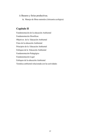 3. Basares y ferias productivas.
A. Manejo de fibras naturales (Artesanía ecológica)
Capítulo II
Fundamentación de la educación Ambiental
Fundamentación filosóficas:
Objetivos de la Educación Ambiental
Fines de la educación Ambiental
Principios de la Educación Ambiental
Enfoques de la Educación Ambiental
Fundamentación Pedagógica
Fundamentación Legal
Enfoques de la educación Ambiental
Temática ambiental relacionada con las actividades
97
 
