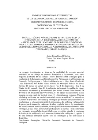 UNIVERSIDAD NACIONAL EXPERIMENTAL
DE LOS LLANOS OCCIDENTALES “EZEQUIEL ZAMORA”
VICERRECTORADO DE DESARROLLO SOCIAL
COORDINACIÓN DE POSTGRADO
MAESTRIA EDUCACION AMBIENTAL
MANUAL TEÓRICO-PRÁCTICO SOBRE ESTRATEGIAS PARA LA
ENSEÑANZA DE LA EDUCACIÓN AMBIENTAL COMO EJE
ARTICULADOR EN EL SEMINARIO DE DESARROLLO ENDÓGENO
PARA EL COLECTIVO EDUCATIVO DE LA ETAPA DIVERSIFICADA DEL
LICEO BOLIVARIANO JOSÉ RAFAEL PULIDO MÉNDEZ DEL MUNICIPIO
PEDRAZA DEL ESTADO BARINAS.
Autor: Rojas Rangel Fidelina
Tutora: Dra. Maria Eugenia Rivera
Fecha:
RESUMEN
La presente investigación se ubica en la modalidad de proyecto especial,
sustentado en un trabajo de carácter descriptivo y documental, tuvo como
propósito el Diseño de un Manual Teórico- Práctico sobre Estrategias para la
enseñanza de la Educaciòn Ambiental como Eje Articulador en el Seminario de
Desarrollo Endógeno para el Colectivo Educativo en el Nivel Diversificado del
Liceo Bolivariano José Rafael Pulido Méndez del Municipio Pedraza del estado
Barinas. El trabajo se realizó en tres fases: Fase I de diagnostico, fase II de
Diseño de del manual y fase III la validaciòn del manual. La población estuvo
conformada 30 docentes y 40 estudiantes para lo que se tomo como muestra 28
docentes y 36 estudiantes respectivamente. Se les aplicó un cuestionario a cada
muestra con una escala de likert de cinco (5) alternativas de respuesta. Una vez
tabulado y analizados los resultados estadísticamente se evidenció la ausencia en
el plantel de proyectos, actividades y estrategias que fomente en los estudiantes la
enseñanza de la educación ambiental, la conservación del ambiente y el desarrollo
de proyectos de desarrollo endógeno. Se observó el alto interés del estudiantado
por involucrarse en estas actividades, lo cual justifica el diseño del manual sobre
estrategias, el cual estará estructurado en II capítulos el capítulo I está conformado
por estrategias acompañadas de actividades, que permitirán articular la enseñanza
de la educación ambiental con el seminario de desarrollo endógeno, el capítulo II
de una temática ambiental acorde con las estrategias y las actividades a
desarrollar.
Descriptores: Estrategias, Educaciòn Ambiental, Seminario de Desarrollo
Endógeno
 