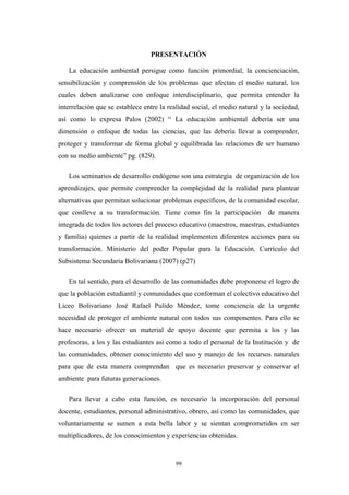 PRESENTACIÓN
La educación ambiental persigue como función primordial, la concienciación,
sensibilización y comprensión de los problemas que afectan el medio natural, los
cuales deben analizarse con enfoque interdisciplinario, que permita entender la
interrelación que se establece entre la realidad social, el medio natural y la sociedad,
así como lo expresa Palos (2002) “ La educación ambiental debería ser una
dimensión o enfoque de todas las ciencias, que las debería llevar a comprender,
proteger y transformar de forma global y equilibrada las relaciones de ser humano
con su medio ambiente” pg. (829).
Los seminarios de desarrollo endógeno son una estrategia de organización de los
aprendizajes, que permite comprender la complejidad de la realidad para plantear
alternativas que permitan solucionar problemas específicos, de la comunidad escolar,
que conlleve a su transformación. Tiene como fin la participación de manera
integrada de todos los actores del proceso educativo (maestros, maestras, estudiantes
y familia) quienes a partir de la realidad implementen diferentes acciones para su
transformación. Ministerio del poder Popular para la Educaciòn. Currículo del
Subsistema Secundaria Bolivariana (2007) (p27)
En tal sentido, para el desarrollo de las comunidades debe proponerse el logro de
que la población estudiantil y comunidades que conforman el colectivo educativo del
Liceo Bolivariano José Rafael Pulido Méndez, tome conciencia de la urgente
necesidad de proteger el ambiente natural con todos sus componentes. Para ello se
hace necesario ofrecer un material de apoyo docente que permita a los y las
profesoras, a los y las estudiantes así como a todo el personal de la Institución y de
las comunidades, obtener conocimiento del uso y manejo de los recursos naturales
para que de esta manera comprendan que es necesario preservar y conservar el
ambiente para futuras generaciones.
Para llevar a cabo esta función, es necesario la incorporación del personal
docente, estudiantes, personal administrativo, obrero, así como las comunidades, que
voluntariamente se sumen a esta bella labor y se sientan comprometidos en ser
multiplicadores, de los conocimientos y experiencias obtenidas.
99
 