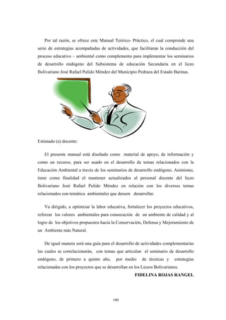 Por tal razón, se ofrece este Manual Teórico- Práctico, el cual comprende una
serie de estrategias acompañadas de actividades, que facilitaran la conducción del
proceso educativo – ambiental como complemento para implementar los seminarios
de desarrollo endógeno del Subsistema de educación Secundaria en el liceo
Bolivariano José Rafael Pulido Méndez del Municipio Pedraza del Estado Barinas.
Estimado (a) docente:
El presente manual está diseñado como material de apoyo, de información y
como un recurso, para ser usado en el desarrollo de temas relacionados con la
Educaciòn Ambiental a través de los seminarios de desarrollo endógeno. Asimismo,
tiene como finalidad el mantener actualizados al personal docente del liceo
Bolivariano José Rafael Pulido Méndez en relación con los diversos temas
relacionados con temática ambientales que deseen desarrollar.
Va dirigido, a optimizar la labor educativa, fortalecer los proyectos educativos,
reforzar los valores ambientales para consecución de un ambiente de calidad y al
logro de los objetivos propuestos hacia la Conservación, Defensa y Mejoramiento de
un Ambiente más Natural.
De igual manera será una guía para el desarrollo de actividades complementarias
las cuales se correlacionarán, con temas que articulan el seminario de desarrollo
endógeno, de primero a quinto año, por medio de técnicas y estrategias
relacionadas con los proyectos que se desarrollan en los Liceos Bolivarianos.
FIDELINA ROJAS RANGEL
100
 