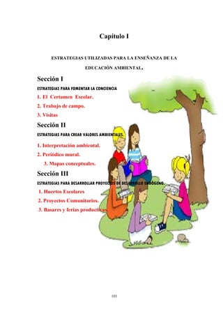 Capítulo I
ESTRATEGIAS UTILIZADAS PARA LA ENSEÑANZA DE LA
EDUCACIÒN AMBIENTAL.
Sección I
ESTRATEGIAS PARA FOMENTAR LA CONCIENCIA
1. El Certamen Escolar.
2. Trabajo de campo.
3. Visitas
Sección II
ESTRATEGIAS PARA CREAR VALORES AMBIENTALES.
1. Interpretación ambiental.
2. Periódico mural.
3. Mapas conceptuales.
Sección III
ESTRATEGIAS PARA DESARROLLAR PROYECTOS DE DESARROLLO ENDÔGENO.
1. Huertos Escolares
2. Proyectos Comunitarios.
3. Basares y ferias productivas.
103
 